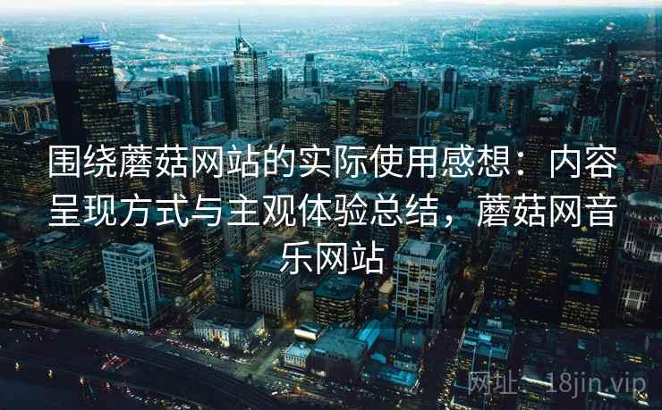 围绕蘑菇网站的实际使用感想：内容呈现方式与主观体验总结，蘑菇网音乐网站