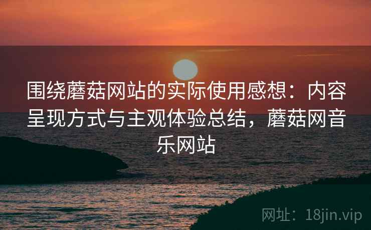 围绕蘑菇网站的实际使用感想:内容呈现方式与主观体验总结,蘑菇网音乐网站 围绕蘑菇网站的实际使用感想:内容呈现方式与主观体验总结,蘑菇网音乐网站
