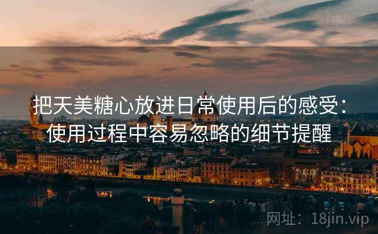 把天美糖心放进日常使用后的感受:使用过程中容易忽略的细节提醒 把天美糖心放进日常使用后的感受:使用过程中容易忽略的细节提醒