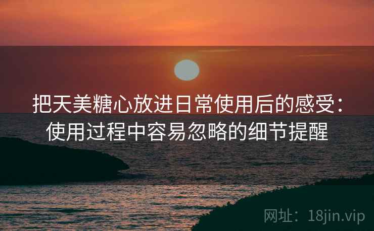 把天美糖心放进日常使用后的感受：使用过程中容易忽略的细节提醒