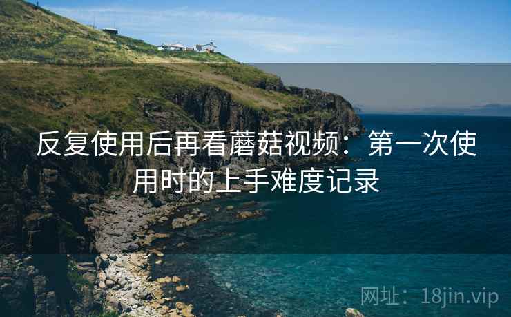 反复使用后再看蘑菇视频：第一次使用时的上手难度记录