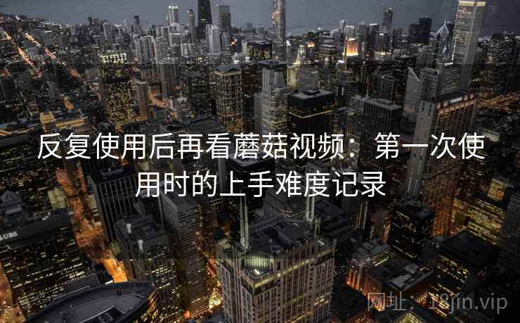 反复使用后再看蘑菇视频:第一次使用时的上手难度记录 反复使用后再看蘑菇视频:第一次使用时的上手难度记录