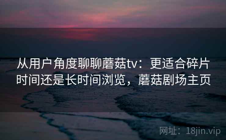 从用户角度聊聊蘑菇tv:更适合碎片时间还是长时间浏览,蘑菇剧场主页 从用户角度聊聊蘑菇tv:更适合碎片时间还是长时间浏览,蘑菇剧场主页