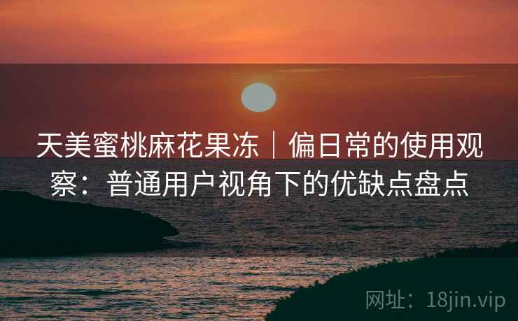 天美蜜桃麻花果冻|偏日常的使用观察:普通用户视角下的优缺点盘点 天美蜜桃麻花果冻|偏日常的使用观察:普通用户视角下的优缺点盘点