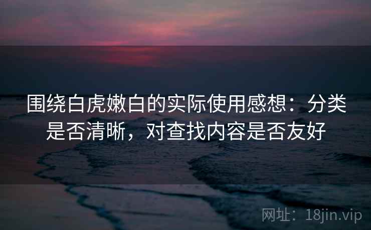 围绕白虎嫩白的实际使用感想:分类是否清晰,对查找内容是否友好 围绕白虎嫩白的实际使用感想:分类是否清晰,对查找内容是否友好