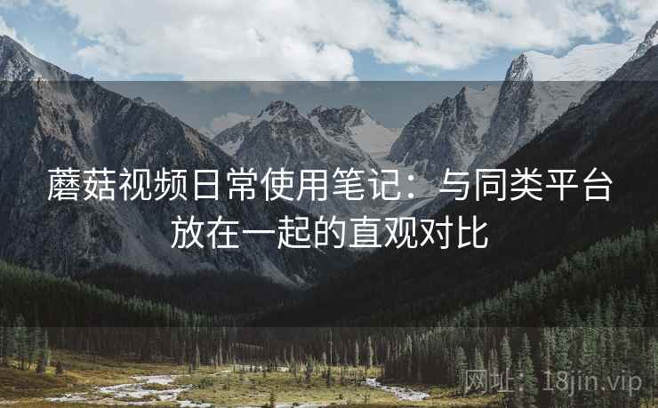 蘑菇视频日常使用笔记:与同类平台放在一起的直观对比 蘑菇视频日常使用笔记:与同类平台放在一起的直观对比