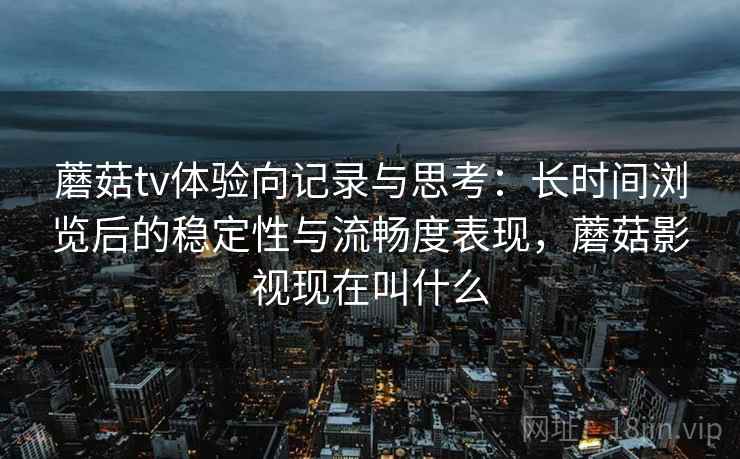 蘑菇tv体验向记录与思考:长时间浏览后的稳定性与流畅度表现,蘑菇影视现在叫什么 蘑菇tv体验向记录与思考:长时间浏览后的稳定性与流畅度表现,蘑菇影视现在叫什么