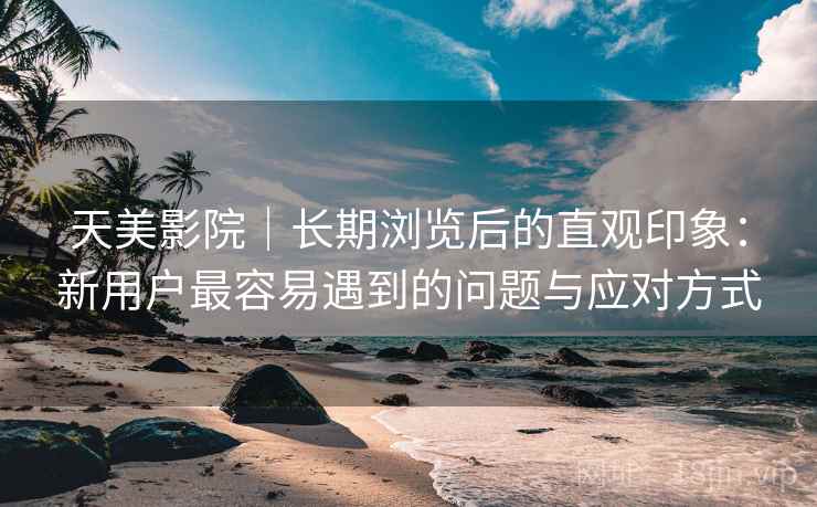 天美影院|长期浏览后的直观印象:新用户最容易遇到的问题与应对方式 天美影院|长期浏览后的直观印象:新用户最容易遇到的问题与应对方式