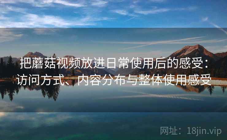 把蘑菇视频放进日常使用后的感受:访问方式、内容分布与整体使用感受 把蘑菇视频放进日常使用后的感受:访问方式、内容分布与整体使用感受