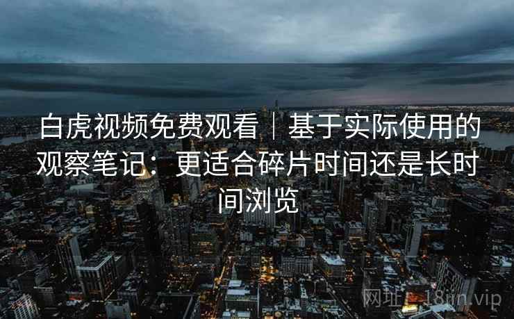 白虎视频免费观看|基于实际使用的观察笔记:更适合碎片时间还是长时间浏览 白虎视频免费观看|基于实际使用的观察笔记:更适合碎片时间还是长时间浏览