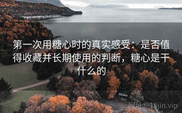 第一次用糖心时的真实感受:是否值得收藏并长期使用的判断,糖心是干什么的 第一次用糖心时的真实感受:是否值得收藏并长期使用的判断,糖心是干什么的