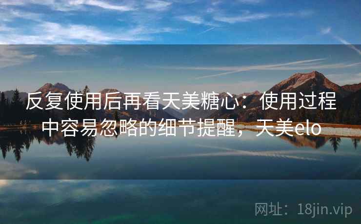 反复使用后再看天美糖心:使用过程中容易忽略的细节提醒,天美elo 反复使用后再看天美糖心:使用过程中容易忽略的细节提醒,天美elo