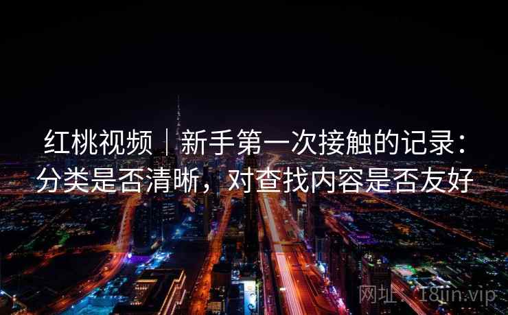 红桃视频|新手第一次接触的记录:分类是否清晰,对查找内容是否友好 红桃视频|新手第一次接触的记录:分类是否清晰,对查找内容是否友好