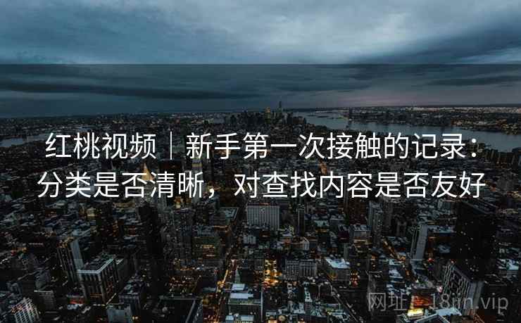 红桃视频|新手第一次接触的记录:分类是否清晰,对查找内容是否友好 红桃视频|新手第一次接触的记录:分类是否清晰,对查找内容是否友好