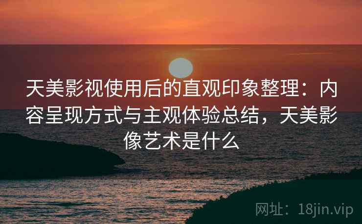 天美影视使用后的直观印象整理：内容呈现方式与主观体验总结，天美影像艺术是什么