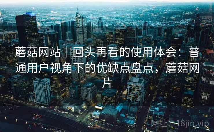 蘑菇网站|回头再看的使用体会:普通用户视角下的优缺点盘点,蘑菇网片 蘑菇网站|回头再看的使用体会:普通用户视角下的优缺点盘点,蘑菇网片