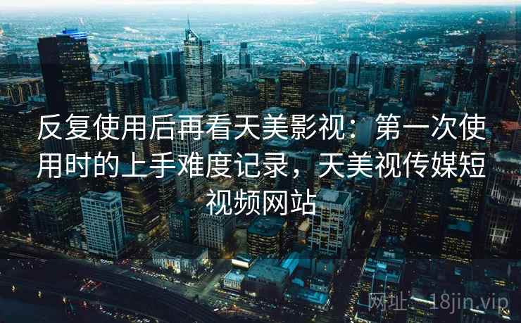 反复使用后再看天美影视:第一次使用时的上手难度记录,天美视传媒短视频网站 反复使用后再看天美影视:第一次使用时的上手难度记录,天美视传媒短视频网站