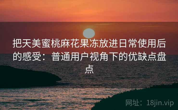 把天美蜜桃麻花果冻放进日常使用后的感受:普通用户视角下的优缺点盘点 把天美蜜桃麻花果冻放进日常使用后的感受:普通用户视角下的优缺点盘点