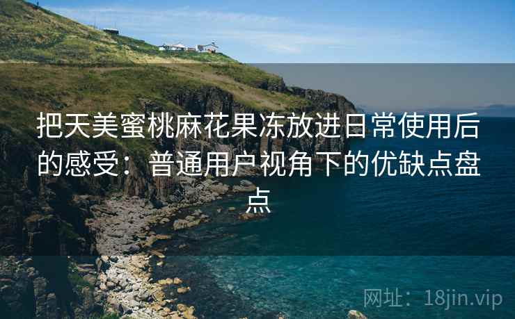把天美蜜桃麻花果冻放进日常使用后的感受:普通用户视角下的优缺点盘点 把天美蜜桃麻花果冻放进日常使用后的感受:普通用户视角下的优缺点盘点