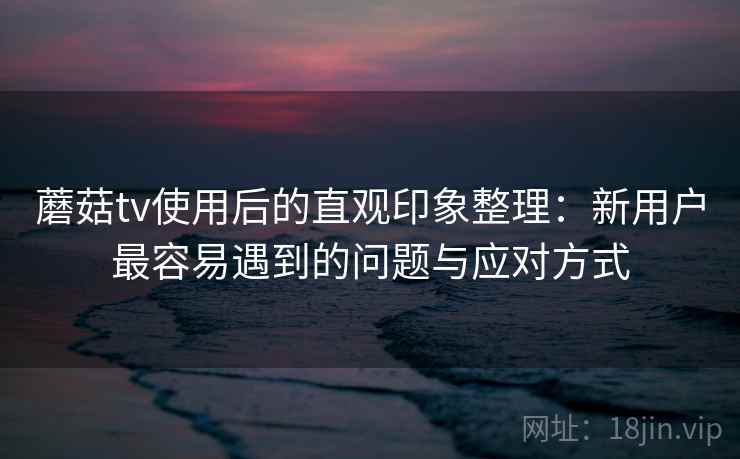 蘑菇tv使用后的直观印象整理:新用户最容易遇到的问题与应对方式 蘑菇tv使用后的直观印象整理:新用户最容易遇到的问题与应对方式