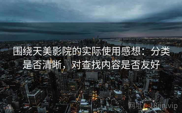 围绕天美影院的实际使用感想:分类是否清晰,对查找内容是否友好 围绕天美影院的实际使用感想:分类是否清晰,对查找内容是否友好
