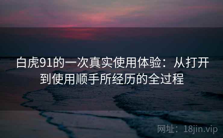 白虎91的一次真实使用体验:从打开到使用顺手所经历的全过程 白虎91的一次真实使用体验:从打开到使用顺手所经历的全过程