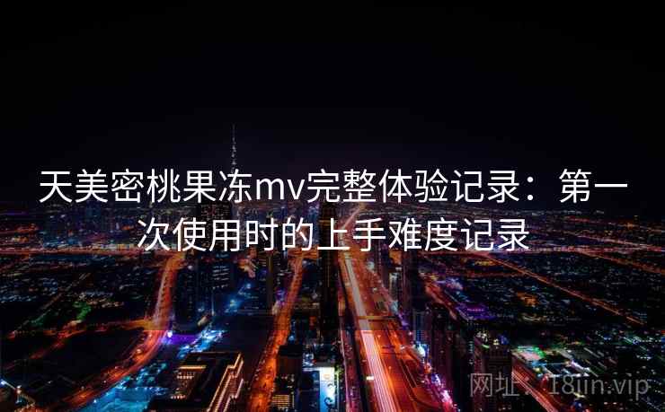天美密桃果冻mv完整体验记录:第一次使用时的上手难度记录 天美密桃果冻mv完整体验记录:第一次使用时的上手难度记录